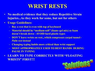 WRIST RESTS
• No medical evidence that they reduce Repetitive Strain
Injuries...As they work for some, but not for others
• Usage Guidelines:
– Buy a rest that is even with top of keyboard
– Material should be “medium-soft” (foam--gel mix) so foam
doesn’t break down - AVOID hard plastic types
– DON’T leave wrists on rest...which compresses carpal tunnel -
Palm rest instead
– Changing typing habits more critical than wrist support
– MOST APPROPRIATELY USED TO REST HANDS DURING
PAUSE IN TYPING
• LEARN TO TYPE CORRECTLY WITH “FLOATING
WRISTS” FIRST!!!
 