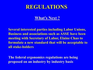 REGULATIONS
What’s Next ?
Several interested parties including Labor Unions,
Business and associations such as ASSE have been
meeting with Secretary of Labor, Elaine Chao to
formulate a new standard that will be acceptable to
all stake-holders
The federal ergonomics regulations are being
proposed on an industry by industry basis
 