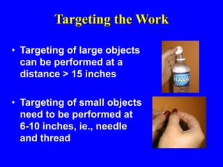 Targeting the Work
• Targeting of large objects
can be performed at a
distance > 15 inches
• Targeting of small objects
need to be performed at
6-10 inches, ie., needle
and thread
 