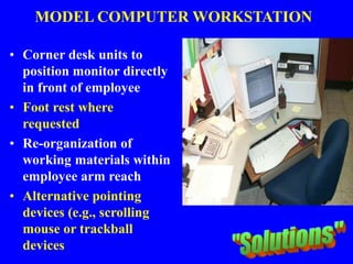 MODEL COMPUTER WORKSTATION
• Corner desk units to
position monitor directly
in front of employee
• Foot rest where
requested
• Re-organization of
working materials within
employee arm reach
• Alternative pointing
devices (e.g., scrolling
mouse or trackball
devices
 