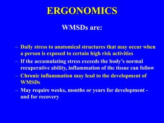 ERGONOMICS
WMSDs are:
– Daily stress to anatomical structures that may occur when
a person is exposed to certain high risk activities
– If the accumulating stress exceeds the body’s normal
recuperative ability, inflammation of the tissue can follow
– Chronic inflammation may lead to the development of
WMSDs
– May require weeks, months or years for development -
and for recovery
 