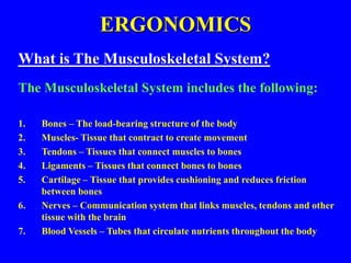 ERGONOMICS
What is The Musculoskeletal System?
The Musculoskeletal System includes the following:
1. Bones – The load-bearing structure of the body
2. Muscles- Tissue that contract to create movement
3. Tendons – Tissues that connect muscles to bones
4. Ligaments – Tissues that connect bones to bones
5. Cartilage – Tissue that provides cushioning and reduces friction
between bones
6. Nerves – Communication system that links muscles, tendons and other
tissue with the brain
7. Blood Vessels – Tubes that circulate nutrients throughout the body
 