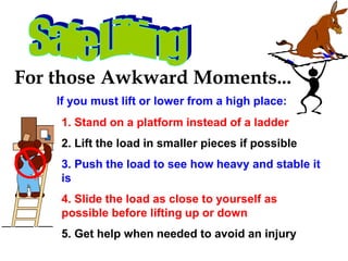 For those Awkward Moments...
If you must lift or lower from a high place:
1. Stand on a platform instead of a ladder
2. Lift the load in smaller pieces if possible
3. Push the load to see how heavy and stable it
is
4. Slide the load as close to yourself as
possible before lifting up or down
5. Get help when needed to avoid an injury
 