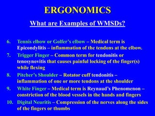 ERGONOMICS
What are Examples of WMSDs?
6. Tennis elbow or Golfer’s elbow – Medical term is
Epicondylitis – inflammation of the tendons at the elbow.
7. Trigger Finger – Common term for tendonitis or
tenosynovitis that causes painful locking of the finger(s)
while flexing
8. Pitcher’s Shoulder – Rotator cuff tendonitis –
inflammation of one or more tendons at the shoulder
9. White Finger – Medical term is Reynaud’s Phenomenon –
constriction of the blood vessels in the hands and fingers
10. Digital Neuritis – Compression of the nerves along the sides
of the fingers or thumbs
 