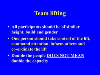 Team lifting
• All participants should be of similar
height, build and gender
• One person should take control of the lift,
command attention, inform others and
co-ordinate the lift
• Double the people DOES NOT MEAN
double the capacity
 