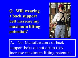 A. No. Manufacturers of back
support belts do not claim they
increase maximum lifting potential.
Q. Will wearing
a back support
belt increase my
maximum lifting
potential?
 