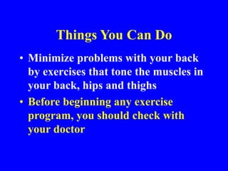 Things You Can Do
• Minimize problems with your back
by exercises that tone the muscles in
your back, hips and thighs
• Before beginning any exercise
program, you should check with
your doctor
 