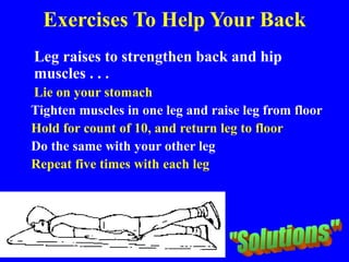 Exercises To Help Your Back
Leg raises to strengthen back and hip
muscles . . .
Lie on your stomach
Tighten muscles in one leg and raise leg from floor
Hold for count of 10, and return leg to floor
Do the same with your other leg
Repeat five times with each leg
 