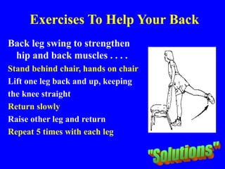 Exercises To Help Your Back
Back leg swing to strengthen
hip and back muscles . . . .
Stand behind chair, hands on chair
Lift one leg back and up, keeping
the knee straight
Return slowly
Raise other leg and return
Repeat 5 times with each leg
 