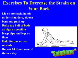 Exercises To Decrease the Strain on
Your Back
Lie on stomach, hands
under shoulders, elbows
bent and push up
Raise top half of body
as high as possible
Keep hips and legs on
floor
Hold for one or two
seconds
Repeat 10 times, several
times a day
 
