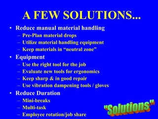 A FEW SOLUTIONS...
• Reduce manual material handling
– Pre-Plan material drops
– Utilize material handling equipment
– Keep materials in “neutral zone”
• Equipment
– Use the right tool for the job
– Evaluate new tools for ergonomics
– Keep sharp & in good repair
– Use vibration dampening tools / gloves
• Reduce Duration
– Mini-breaks
– Multi-task
– Employee rotation/job share
 