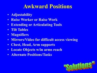 Awkward Positions
• Adjustability
• Raise Worker or Raise Work
• Extending or Articulating Tools
• Tilt Tables
• Magnifiers
• Mirrors/Video for difficult access viewing
• Chest, Head, Arm supports
• Locate Objects w/in arms reach
• Alternate Positions/Tasks
 