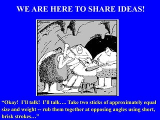 WE ARE HERE TO SHARE IDEAS!
“Okay! I’ll talk! I’ll talk…. Take two sticks of approximately equal
size and weight -- rub them together at opposing angles using short,
brisk strokes…”
 