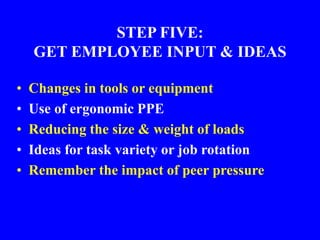 STEP FIVE:
GET EMPLOYEE INPUT & IDEAS
• Changes in tools or equipment
• Use of ergonomic PPE
• Reducing the size & weight of loads
• Ideas for task variety or job rotation
• Remember the impact of peer pressure
 
