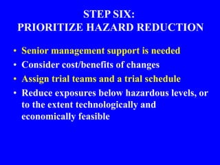 STEP SIX:
PRIORITIZE HAZARD REDUCTION
• Senior management support is needed
• Consider cost/benefits of changes
• Assign trial teams and a trial schedule
• Reduce exposures below hazardous levels, or
to the extent technologically and
economically feasible
 