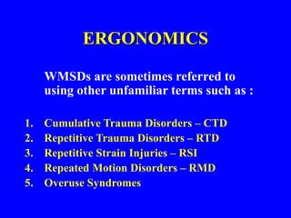 ERGONOMICS
WMSDs are sometimes referred to
using other unfamiliar terms such as :
1. Cumulative Trauma Disorders – CTD
2. Repetitive Trauma Disorders – RTD
3. Repetitive Strain Injuries – RSI
4. Repeated Motion Disorders – RMD
5. Overuse Syndromes
 