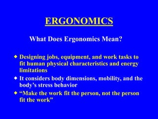 ERGONOMICS
What Does Ergonomics Mean?
 Designing jobs, equipment, and work tasks to
fit human physical characteristics and energy
limitations
 It considers body dimensions, mobility, and the
body’s stress behavior
 “Make the work fit the person, not the person
fit the work”
 