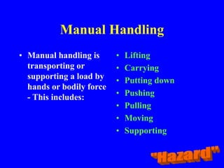 Manual Handling
• Manual handling is
transporting or
supporting a load by
hands or bodily force
- This includes:
• Lifting
• Carrying
• Putting down
• Pushing
• Pulling
• Moving
• Supporting
 