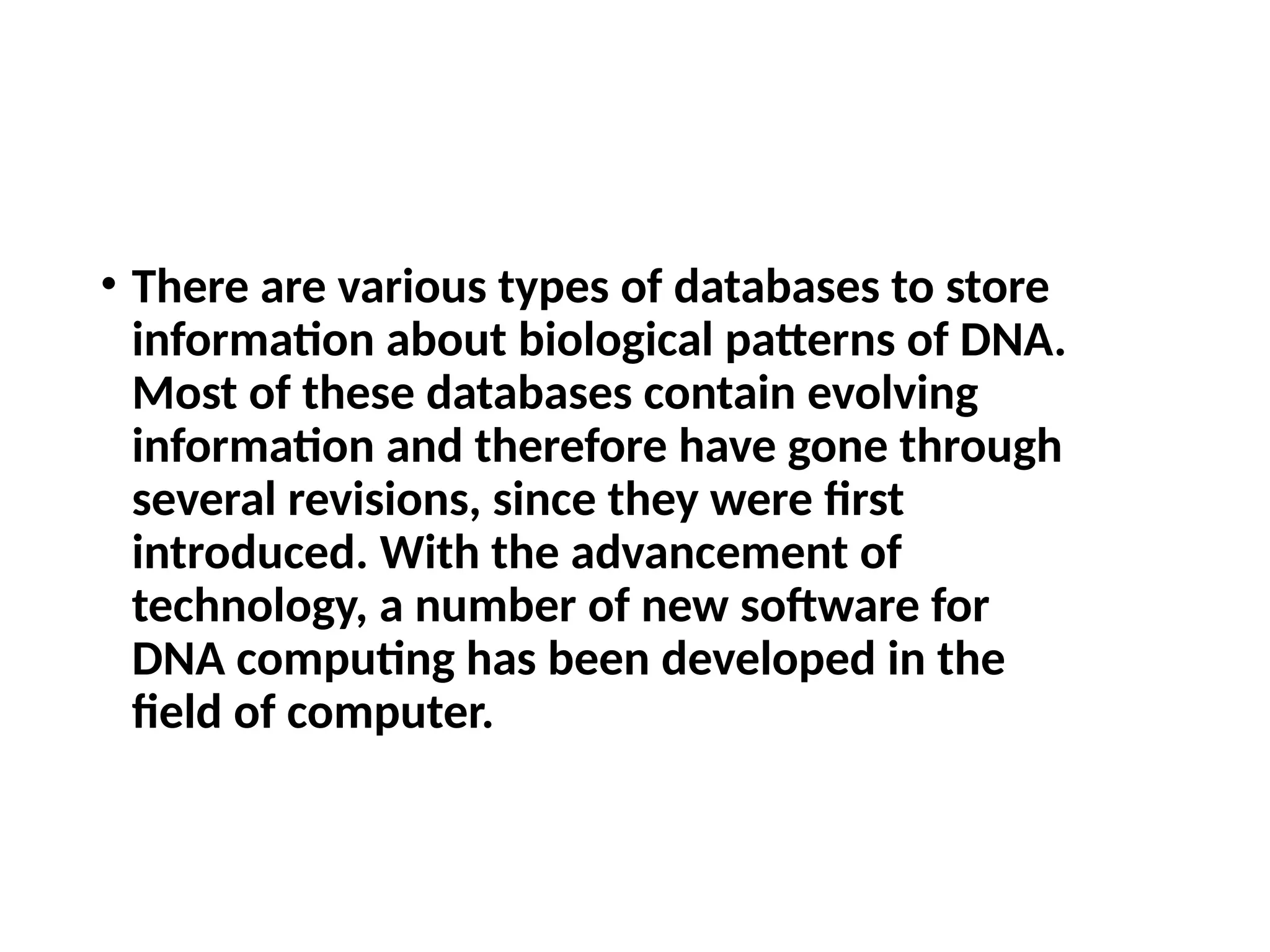 • There are various types of databases to store
information about biological patterns of DNA.
Most of these databases contain evolving
information and therefore have gone through
several revisions, since they were first
introduced. With the advancement of
technology, a number of new software for
DNA computing has been developed in the
field of computer.
 