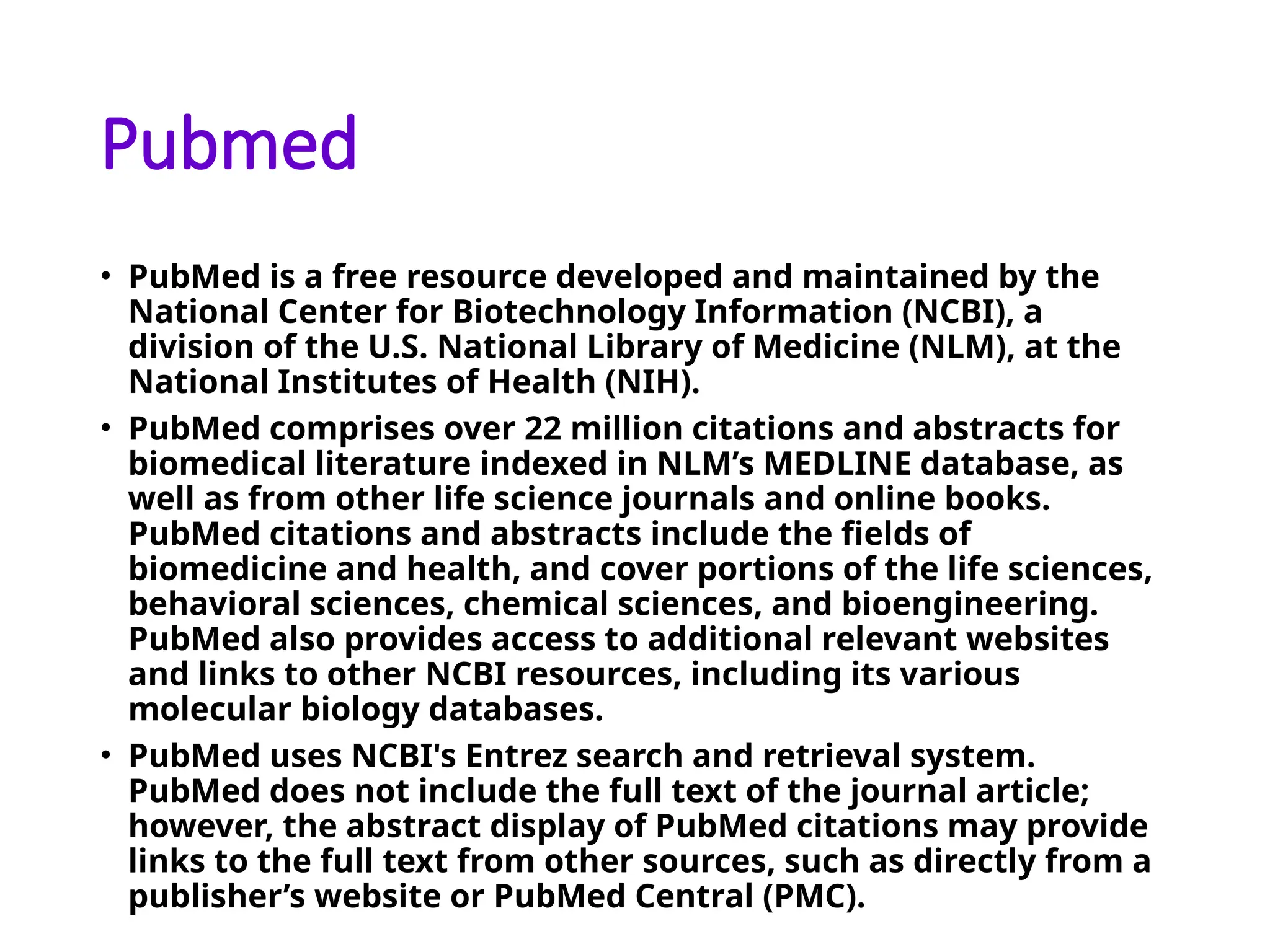 Pubmed
• PubMed is a free resource developed and maintained by the
National Center for Biotechnology Information (NCBI), a
division of the U.S. National Library of Medicine (NLM), at the
National Institutes of Health (NIH).
• PubMed comprises over 22 million citations and abstracts for
biomedical literature indexed in NLM’s MEDLINE database, as
well as from other life science journals and online books.
PubMed citations and abstracts include the fields of
biomedicine and health, and cover portions of the life sciences,
behavioral sciences, chemical sciences, and bioengineering.
PubMed also provides access to additional relevant websites
and links to other NCBI resources, including its various
molecular biology databases.
• PubMed uses NCBI's Entrez search and retrieval system.
PubMed does not include the full text of the journal article;
however, the abstract display of PubMed citations may provide
links to the full text from other sources, such as directly from a
publisher’s website or PubMed Central (PMC).
 