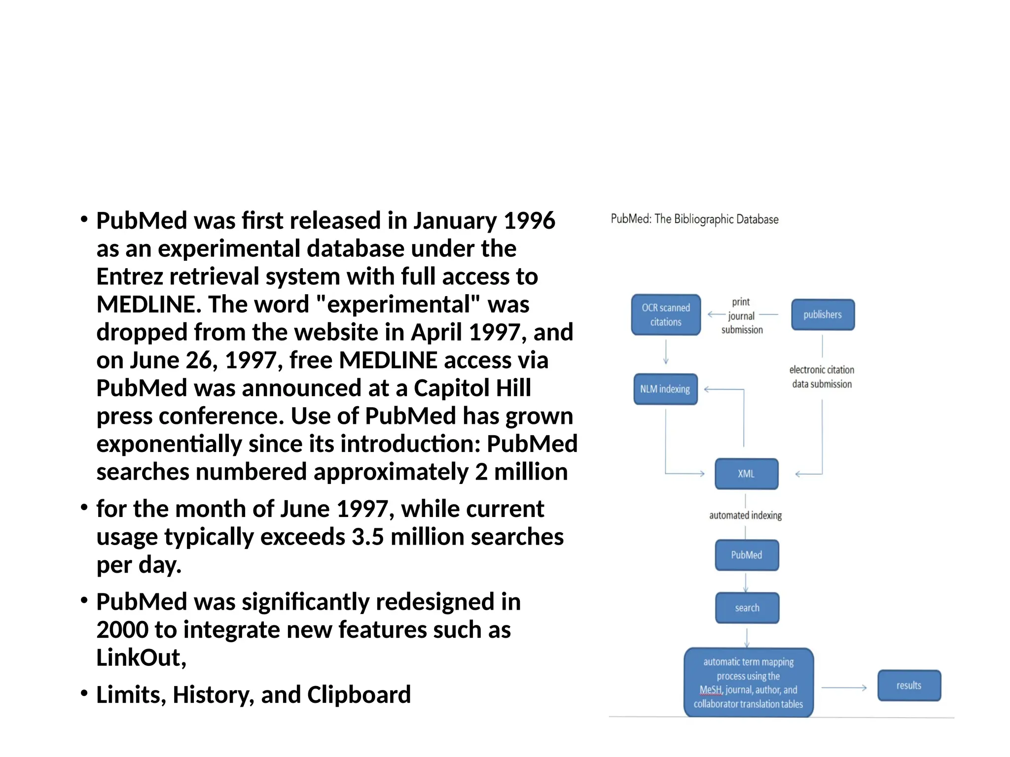 • PubMed was first released in January 1996
as an experimental database under the
Entrez retrieval system with full access to
MEDLINE. The word "experimental" was
dropped from the website in April 1997, and
on June 26, 1997, free MEDLINE access via
PubMed was announced at a Capitol Hill
press conference. Use of PubMed has grown
exponentially since its introduction: PubMed
searches numbered approximately 2 million
• for the month of June 1997, while current
usage typically exceeds 3.5 million searches
per day.
• PubMed was significantly redesigned in
2000 to integrate new features such as
LinkOut,
• Limits, History, and Clipboard
 