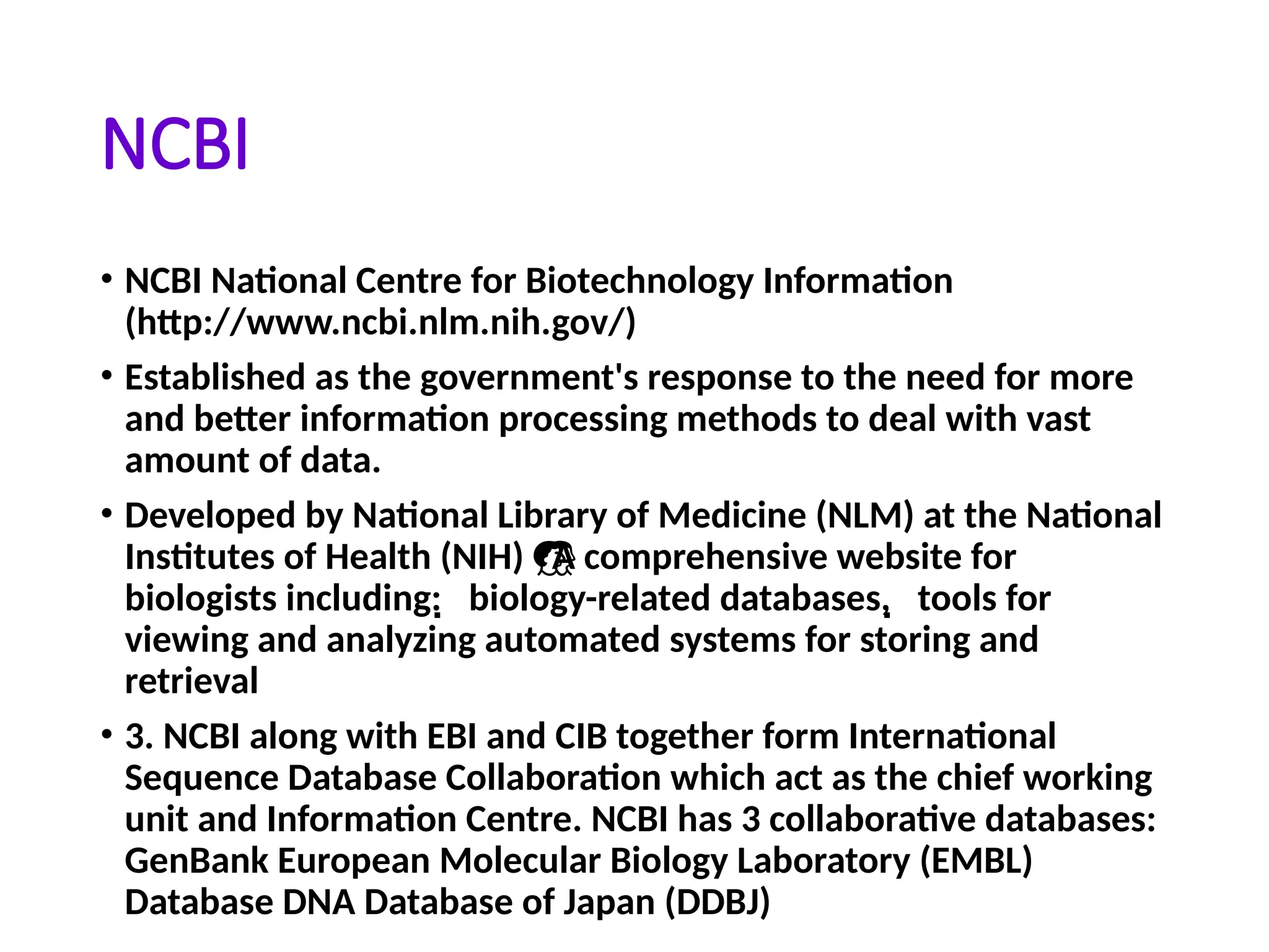 NCBI
• NCBI National Centre for Biotechnology Information
(http://www.ncbi.nlm.nih.gov/)
• Established as the government's response to the need for more
and better information processing methods to deal with vast
amount of data.
• Developed by National Library of Medicine (NLM) at the National
Institutes of Health (NIH) A comprehensive website for

biologists including: biology-related databases, tools for
 
viewing and analyzing automated systems for storing and
retrieval
• 3. NCBI along with EBI and CIB together form International
Sequence Database Collaboration which act as the chief working
unit and Information Centre. NCBI has 3 collaborative databases:
GenBank European Molecular Biology Laboratory (EMBL)
Database DNA Database of Japan (DDBJ)
 