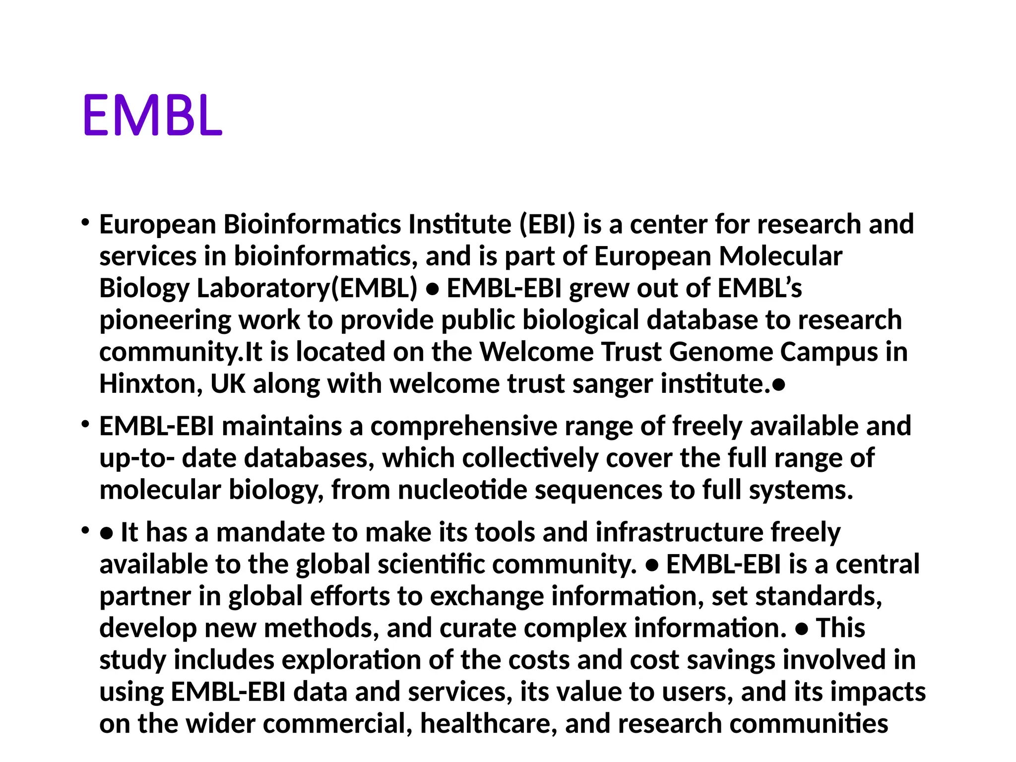 EMBL
• European Bioinformatics Institute (EBI) is a center for research and
services in bioinformatics, and is part of European Molecular
Biology Laboratory(EMBL) • EMBL-EBI grew out of EMBL’s
pioneering work to provide public biological database to research
community.It is located on the Welcome Trust Genome Campus in
Hinxton, UK along with welcome trust sanger institute.•
• EMBL-EBI maintains a comprehensive range of freely available and
up-to- date databases, which collectively cover the full range of
molecular biology, from nucleotide sequences to full systems.
• • It has a mandate to make its tools and infrastructure freely
available to the global scientific community. • EMBL-EBI is a central
partner in global efforts to exchange information, set standards,
develop new methods, and curate complex information. • This
study includes exploration of the costs and cost savings involved in
using EMBL-EBI data and services, its value to users, and its impacts
on the wider commercial, healthcare, and research communities
 