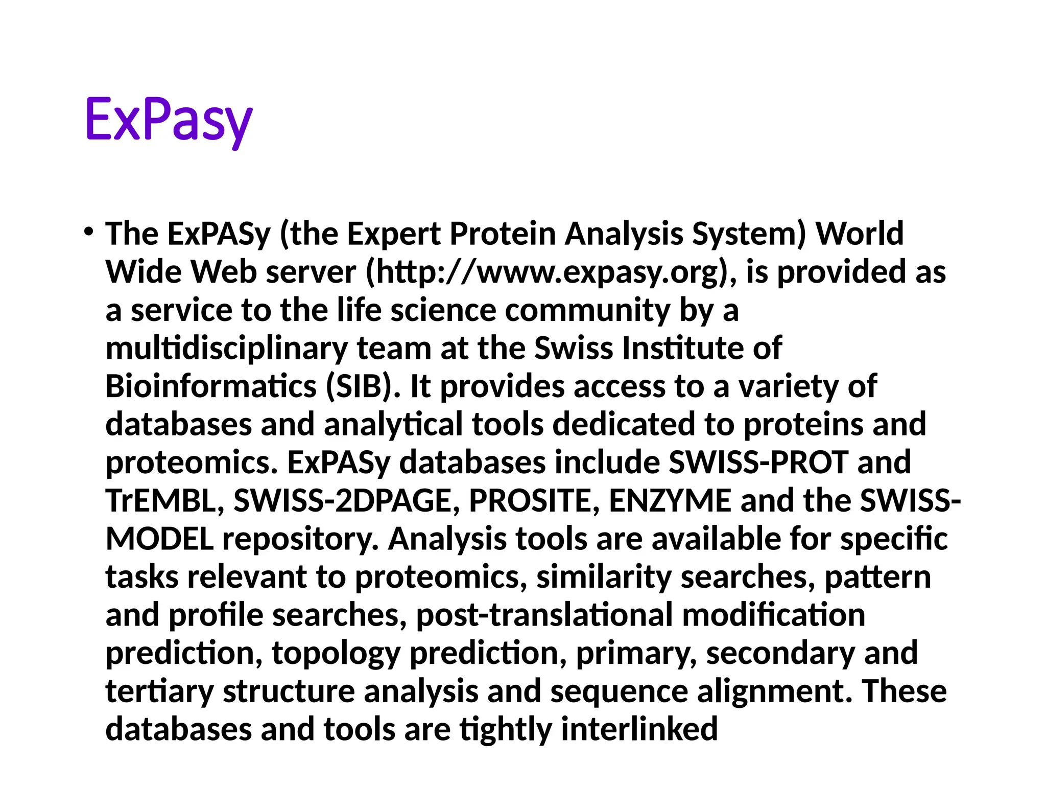 ExPasy
• The ExPASy (the Expert Protein Analysis System) World
Wide Web server (http://www.expasy.org), is provided as
a service to the life science community by a
multidisciplinary team at the Swiss Institute of
Bioinformatics (SIB). It provides access to a variety of
databases and analytical tools dedicated to proteins and
proteomics. ExPASy databases include SWISS-PROT and
TrEMBL, SWISS-2DPAGE, PROSITE, ENZYME and the SWISS-
MODEL repository. Analysis tools are available for specific
tasks relevant to proteomics, similarity searches, pattern
and profile searches, post-translational modification
prediction, topology prediction, primary, secondary and
tertiary structure analysis and sequence alignment. These
databases and tools are tightly interlinked
 