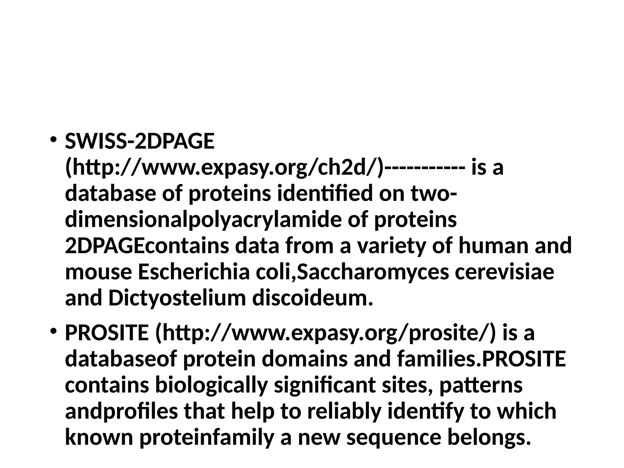 • SWISS-2DPAGE
(http://www.expasy.org/ch2d/)----------- is a
database of proteins identified on two-
dimensionalpolyacrylamide of proteins
2DPAGEcontains data from a variety of human and
mouse Escherichia coli,Saccharomyces cerevisiae
and Dictyostelium discoideum.
• PROSITE (http://www.expasy.org/prosite/) is a
databaseof protein domains and families.PROSITE
contains biologically significant sites, patterns
andprofiles that help to reliably identify to which
known proteinfamily a new sequence belongs.
 