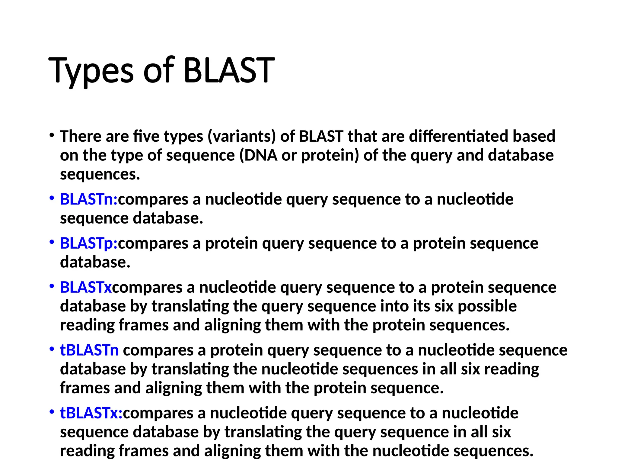 Types of BLAST
• There are five types (variants) of BLAST that are differentiated based
on the type of sequence (DNA or protein) of the query and database
sequences.
• BLASTn:compares a nucleotide query sequence to a nucleotide
sequence database.
• BLASTp:compares a protein query sequence to a protein sequence
database.
• BLASTxcompares a nucleotide query sequence to a protein sequence
database by translating the query sequence into its six possible
reading frames and aligning them with the protein sequences.
• tBLASTn compares a protein query sequence to a nucleotide sequence
database by translating the nucleotide sequences in all six reading
frames and aligning them with the protein sequence.
• tBLASTx:compares a nucleotide query sequence to a nucleotide
sequence database by translating the query sequence in all six
reading frames and aligning them with the nucleotide sequences.
 