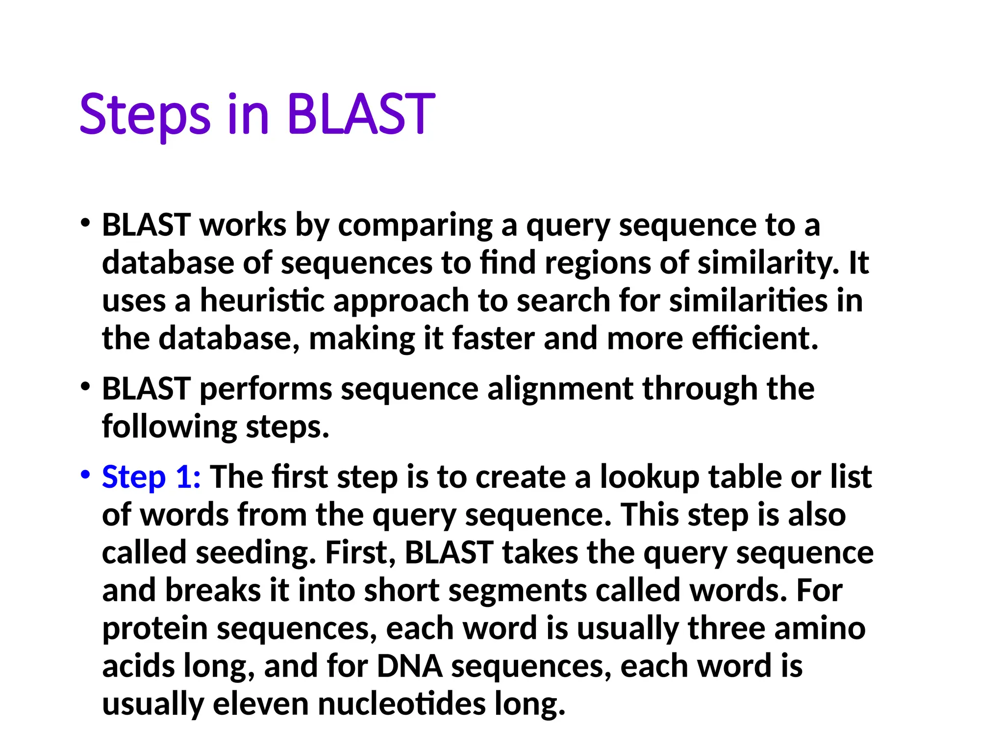 Steps in BLAST
• BLAST works by comparing a query sequence to a
database of sequences to find regions of similarity. It
uses a heuristic approach to search for similarities in
the database, making it faster and more efficient.
• BLAST performs sequence alignment through the
following steps.
• Step 1: The first step is to create a lookup table or list
of words from the query sequence. This step is also
called seeding. First, BLAST takes the query sequence
and breaks it into short segments called words. For
protein sequences, each word is usually three amino
acids long, and for DNA sequences, each word is
usually eleven nucleotides long.
 