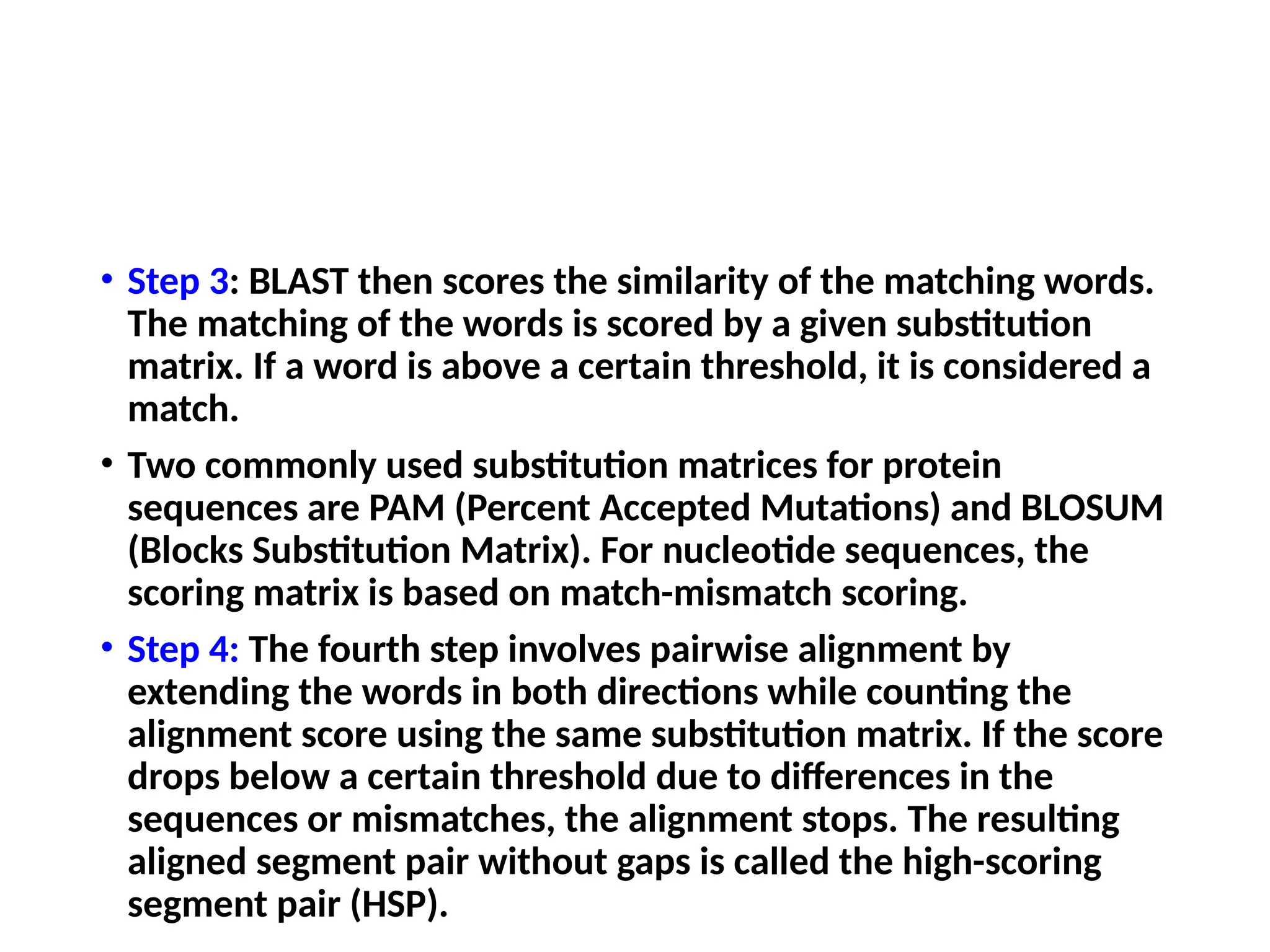 • Step 3: BLAST then scores the similarity of the matching words.
The matching of the words is scored by a given substitution
matrix. If a word is above a certain threshold, it is considered a
match.
• Two commonly used substitution matrices for protein
sequences are PAM (Percent Accepted Mutations) and BLOSUM
(Blocks Substitution Matrix). For nucleotide sequences, the
scoring matrix is based on match-mismatch scoring.
• Step 4: The fourth step involves pairwise alignment by
extending the words in both directions while counting the
alignment score using the same substitution matrix. If the score
drops below a certain threshold due to differences in the
sequences or mismatches, the alignment stops. The resulting
aligned segment pair without gaps is called the high-scoring
segment pair (HSP).
 