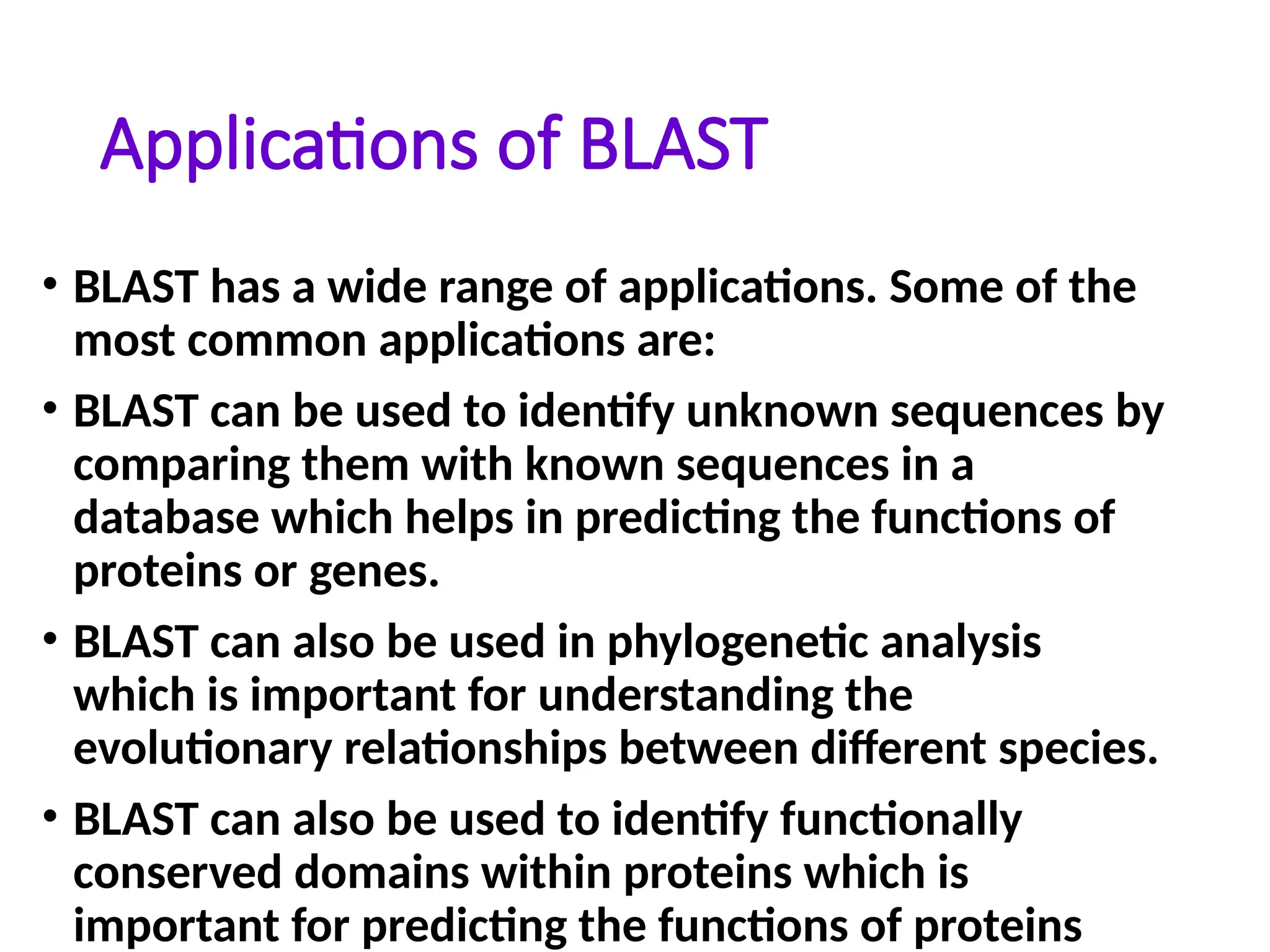 Applications of BLAST
• BLAST has a wide range of applications. Some of the
most common applications are:
• BLAST can be used to identify unknown sequences by
comparing them with known sequences in a
database which helps in predicting the functions of
proteins or genes.
• BLAST can also be used in phylogenetic analysis
which is important for understanding the
evolutionary relationships between different species.
• BLAST can also be used to identify functionally
conserved domains within proteins which is
important for predicting the functions of proteins
 