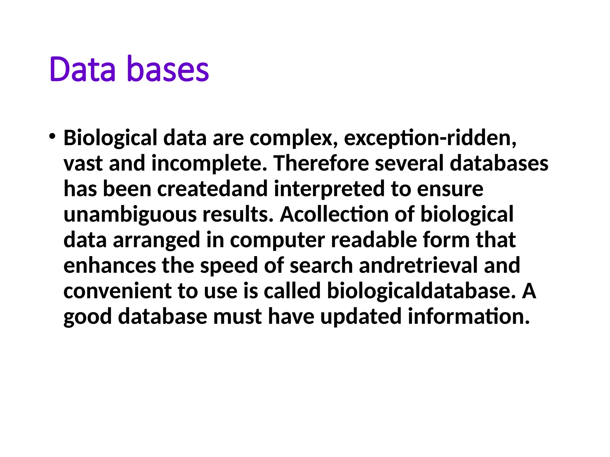 Data bases
• Biological data are complex, exception-ridden,
vast and incomplete. Therefore several databases
has been createdand interpreted to ensure
unambiguous results. Acollection of biological
data arranged in computer readable form that
enhances the speed of search andretrieval and
convenient to use is called biologicaldatabase. A
good database must have updated information.
 
