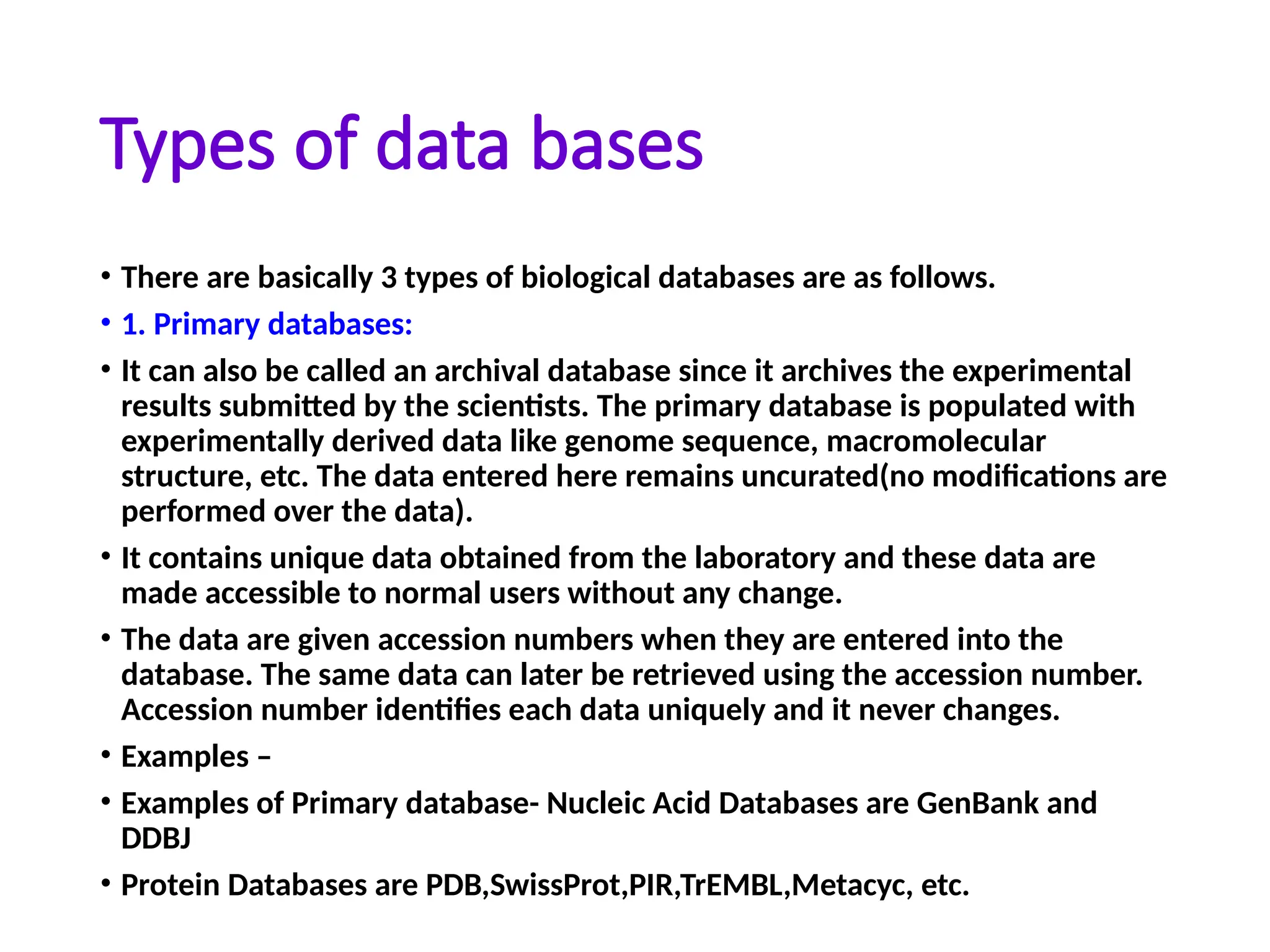 Types of data bases
• There are basically 3 types of biological databases are as follows.
• 1. Primary databases:
• It can also be called an archival database since it archives the experimental
results submitted by the scientists. The primary database is populated with
experimentally derived data like genome sequence, macromolecular
structure, etc. The data entered here remains uncurated(no modifications are
performed over the data).
• It contains unique data obtained from the laboratory and these data are
made accessible to normal users without any change.
• The data are given accession numbers when they are entered into the
database. The same data can later be retrieved using the accession number.
Accession number identifies each data uniquely and it never changes.
• Examples –
• Examples of Primary database- Nucleic Acid Databases are GenBank and
DDBJ
• Protein Databases are PDB,SwissProt,PIR,TrEMBL,Metacyc, etc.
 