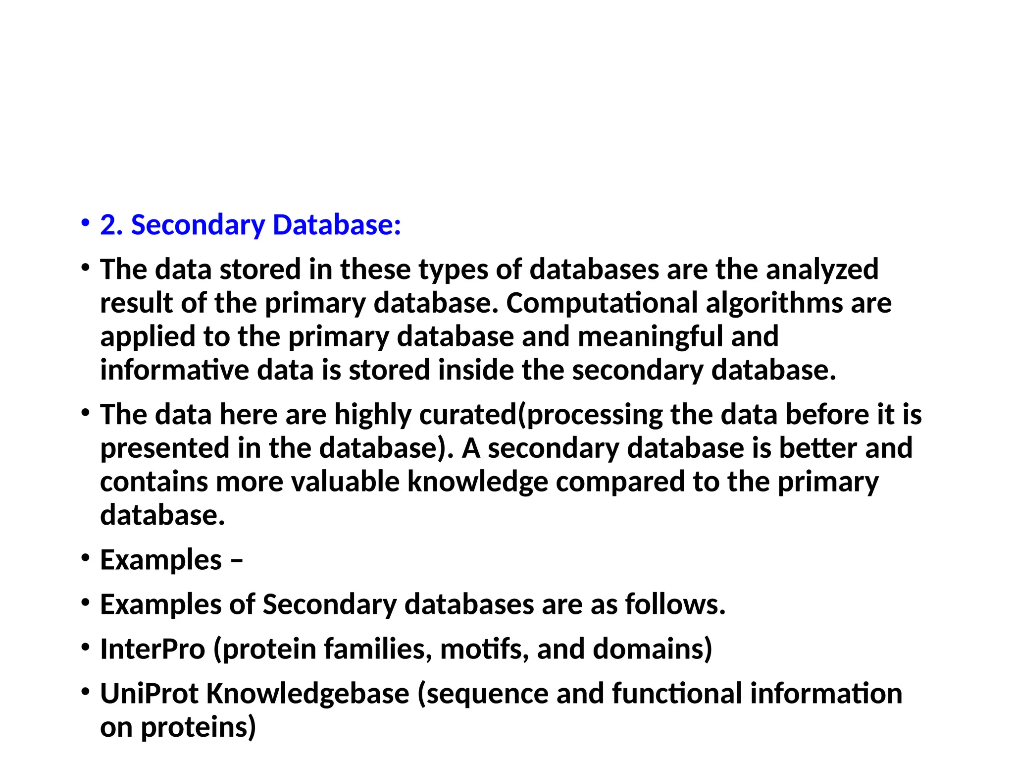• 2. Secondary Database:
• The data stored in these types of databases are the analyzed
result of the primary database. Computational algorithms are
applied to the primary database and meaningful and
informative data is stored inside the secondary database.
• The data here are highly curated(processing the data before it is
presented in the database). A secondary database is better and
contains more valuable knowledge compared to the primary
database.
• Examples –
• Examples of Secondary databases are as follows.
• InterPro (protein families, motifs, and domains)
• UniProt Knowledgebase (sequence and functional information
on proteins)
 