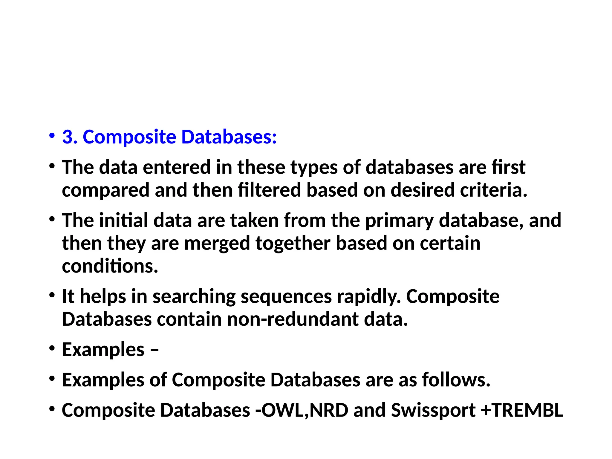 • 3. Composite Databases:
• The data entered in these types of databases are first
compared and then filtered based on desired criteria.
• The initial data are taken from the primary database, and
then they are merged together based on certain
conditions.
• It helps in searching sequences rapidly. Composite
Databases contain non-redundant data.
• Examples –
• Examples of Composite Databases are as follows.
• Composite Databases -OWL,NRD and Swissport +TREMBL
 