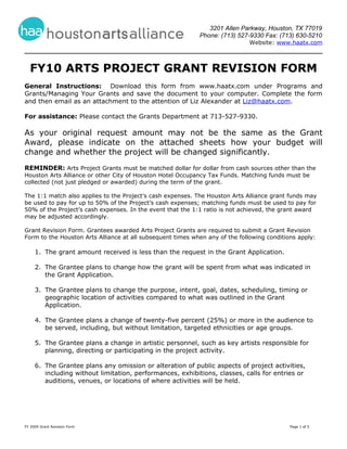 3201 Allen Parkway, Houston, TX 77019
                                                            Phone: (713) 527-9330 Fax: (713) 630-5210
                                                                              Website: www.haatx.com



  FY10 ARTS PROJECT GRANT REVISION FORM
General Instructions: Download this form from www.haatx.com under Programs and
Grants/Managing Your Grants and save the document to your computer. Complete the form
and then email as an attachment to the attention of Liz Alexander at Liz@haatx.com.

For assistance: Please contact the Grants Department at 713-527-9330.

As your original request amount may not be the same as the Grant
Award, please indicate on the attached sheets how your budget will
change and whether the project will be changed significantly.
REMINDER: Arts Project Grants must be matched dollar for dollar from cash sources other than the
Houston Arts Alliance or other City of Houston Hotel Occupancy Tax Funds. Matching funds must be
collected (not just pledged or awarded) during the term of the grant.

The 1:1 match also applies to the Project’s cash expenses. The Houston Arts Alliance grant funds may
be used to pay for up to 50% of the Project’s cash expenses; matching funds must be used to pay for
50% of the Project’s cash expenses. In the event that the 1:1 ratio is not achieved, the grant award
may be adjusted accordingly.

Grant Revision Form. Grantees awarded Arts Project Grants are required to submit a Grant Revision
Form to the Houston Arts Alliance at all subsequent times when any of the following conditions apply:

     1. The grant amount received is less than the request in the Grant Application.

     2. The Grantee plans to change how the grant will be spent from what was indicated in
        the Grant Application.

     3. The Grantee plans to change the purpose, intent, goal, dates, scheduling, timing or
        geographic location of activities compared to what was outlined in the Grant
        Application.

     4. The Grantee plans a change of twenty-five percent (25%) or more in the audience to
        be served, including, but without limitation, targeted ethnicities or age groups.

     5. The Grantee plans a change in artistic personnel, such as key artists responsible for
        planning, directing or participating in the project activity.

     6. The Grantee plans any omission or alteration of public aspects of project activities,
        including without limitation, performances, exhibitions, classes, calls for entries or
        auditions, venues, or locations of where activities will be held.




FY 2009 Grant Revision Form                                                                 Page 1 of 5
 