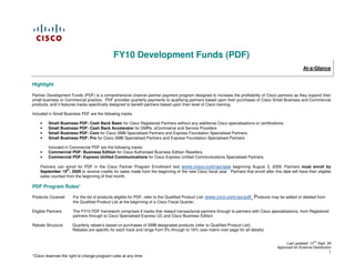 FY10 Development Funds (PDF)
                                                                                                                                                         At-a-Glance


Highlight

Partner Development Funds (PDF) is a comprehensive channel partner payment program designed to increase the profitability of Cisco partners as they expand their
small business or Commercial practice. PDF provides quarterly payments to qualifying partners based upon their purchases of Cisco Small Business and Commercial
products, and it features tracks specifically designed to benefit partners based upon their level of Cisco training.

Included in Small Business PDF are the following tracks

    •    Small Business PDF: Cash Back Basic for Cisco Registered Partners without any additional Cisco specialisations or certifications.
    •    Small Business PDF: Cash Back Accelerator for DMRs, eCommerce and Service Providers
    •    Small Business PDF: Core for Cisco SMB Specialised Partners and Express Foundation Specialised Partners.
    •    Small Business PDF: Pro for Cisco SMB Specialised Partners and Express Foundation Specialised Partners

         Included in Commercial PDF are the following tracks:
    •    Commercial PDF: Business Edition for Cisco Authorised Business Edition Resellers
    •    Commercial PDF: Express Unified Communications for Cisco Express Unified Communications Specialised Partners.

    Partners can enroll for PDF in the Cisco Partner Program Enrollment tool www.cisco.com/go/ppe beginning August 3, 2009. Partners must enroll by
                  th
    September 19 , 2009 to receive credits for sales made from the beginning of the new Cisco fiscal year. Partners that enroll after this date will have their eligible
    sales counted from the beginning of that month.

PDF Program Rules*

Products Covered      For the list of products eligible for PDF, refer to the Qualified Product List: www.cico.com/go/pdf   Products may be added or deleted from
                      the Qualified Product List at the beginning of a Cisco Fiscal Quarter.

Eligible Partners     The FY10 PDF framework comprises 6 tracks that reward transactional partners through to partners with Cisco specialisations, from Registered
                      partners through to Cisco Specialised Express UC and Cisco Business Edition.

Rebate Structure      Quarterly rebate’s based on purchases of SMB designated products (refer to Qualified Product List).
                      Rebates are specific for each track and range from 5% through to 16% (see matrix over page for all details)


                                                                                                                                              Last updated: 13TH Sept. 09
                                                                                                                                         Approved for External Distribution
                                                                                                                                                                          1
*Cisco reserves the right to change program rules at any time.
 