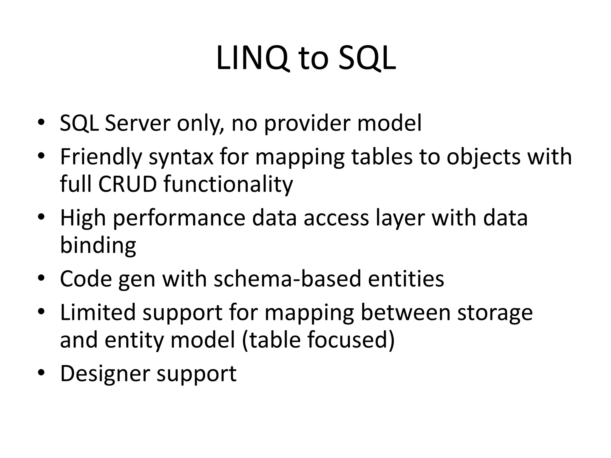 LINQ to SQLSQL Server only, no provider modelFriendly syntax for mapping tables to objects with full CRUD functionalityHigh performance data access layer with data bindingCode gen with schema-based entitiesLimited support for mapping between storage and entity model (table focused)Designer support