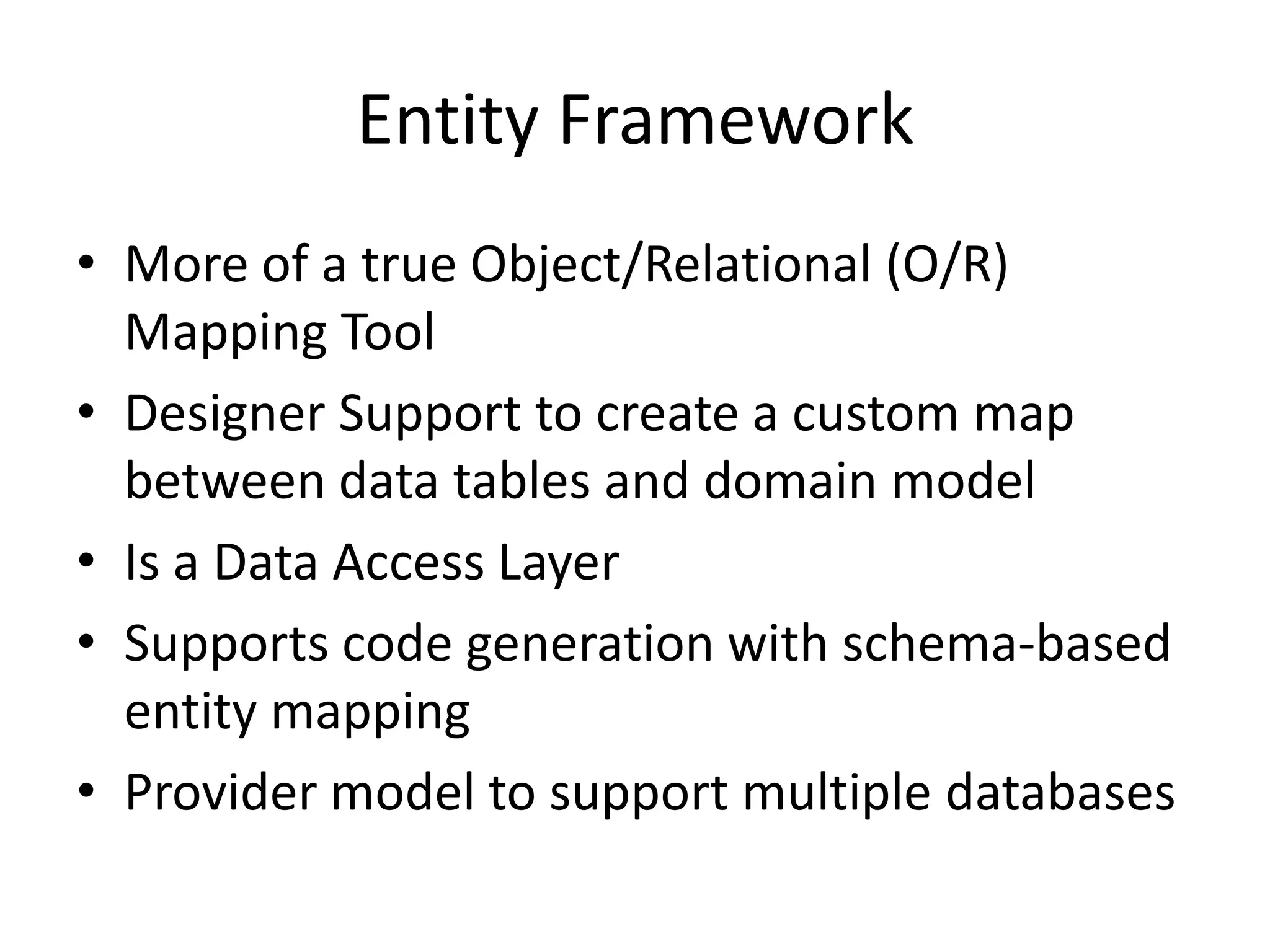 Entity FrameworkMore of a true Object/Relational (O/R) Mapping ToolDesigner Support to create a custom map between data tables and domain modelIs a Data Access LayerSupports code generation with schema-based entity mappingProvider model to support multiple databases
