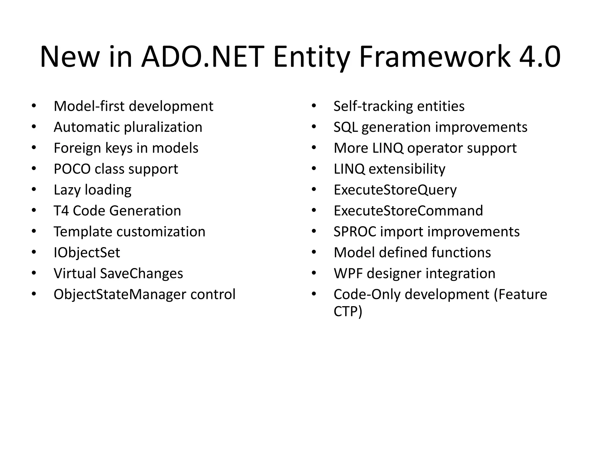 New in ADO.NET Entity Framework 4.0Model-first developmentAutomatic pluralizationForeign keys in modelsPOCO class supportLazy loadingT4 Code GenerationTemplate customizationIObjectSetVirtual SaveChangesObjectStateManagercontrolSelf-tracking entitiesSQL generation improvementsMore LINQ operator supportLINQ extensibilityExecuteStoreQueryExecuteStoreCommandSPROC import improvementsModel defined functionsWPF designer integrationCode-Only development (Feature CTP)