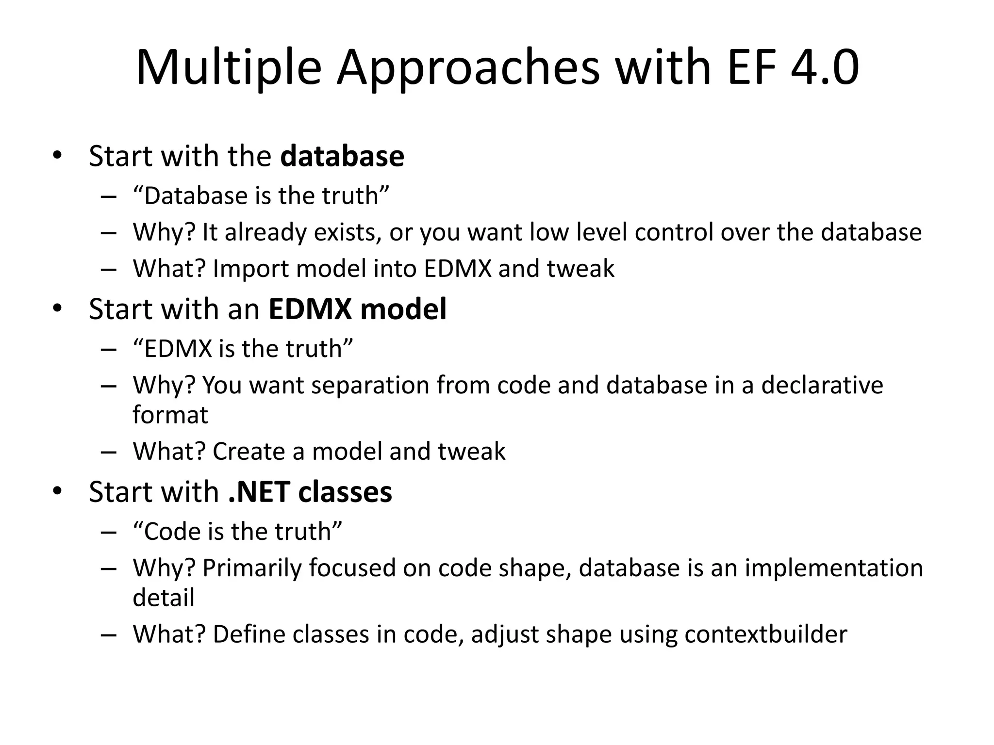 Multiple Approaches with EF 4.0Start with the database“Database is the truth”Why? It already exists, or you want low level control over the databaseWhat? Import model into EDMX and tweakStart with an EDMX model“EDMXis the truth”Why? You want separation from code and database in a declarative formatWhat? Create a model and tweakStart with .NET classes“Code is the truth”Why? Primarily focused on code shape, database is an implementation detailWhat? Define classes in code, adjust shape using contextbuilder