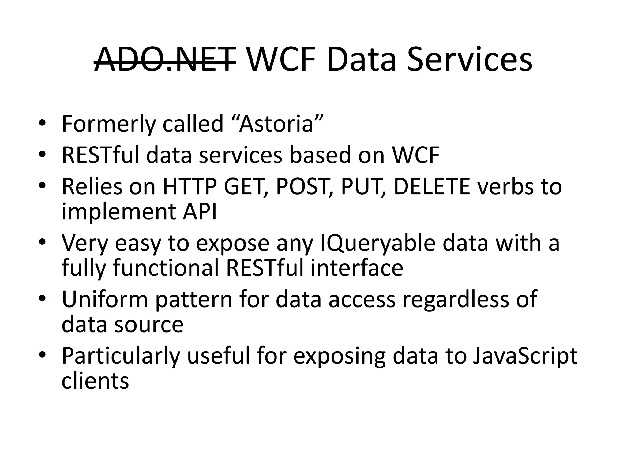 ADO.NET WCF Data ServicesFormerly called “Astoria”RESTful data services based on WCFRelies on HTTP GET, POST, PUT, DELETE verbs to implement APIVery easy to expose any IQueryable data with a fully functional RESTful interfaceUniform pattern for data access regardless of data sourceParticularly useful for exposing data to JavaScript clients 