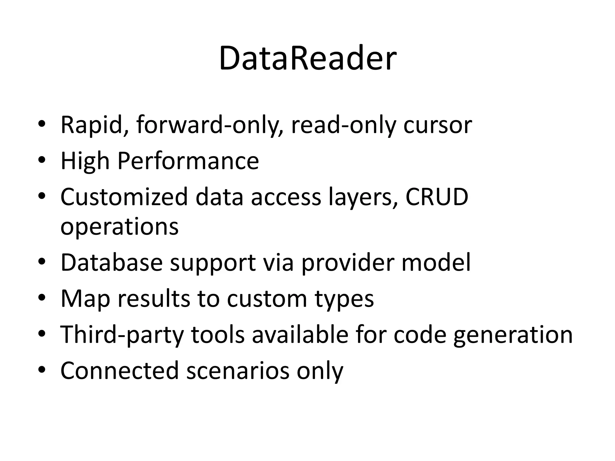 DataReaderRapid, forward-only, read-only cursorHigh PerformanceCustomized data access layers, CRUD operationsDatabase support via provider modelMap results to custom typesThird-party tools available for code generationConnected scenarios only