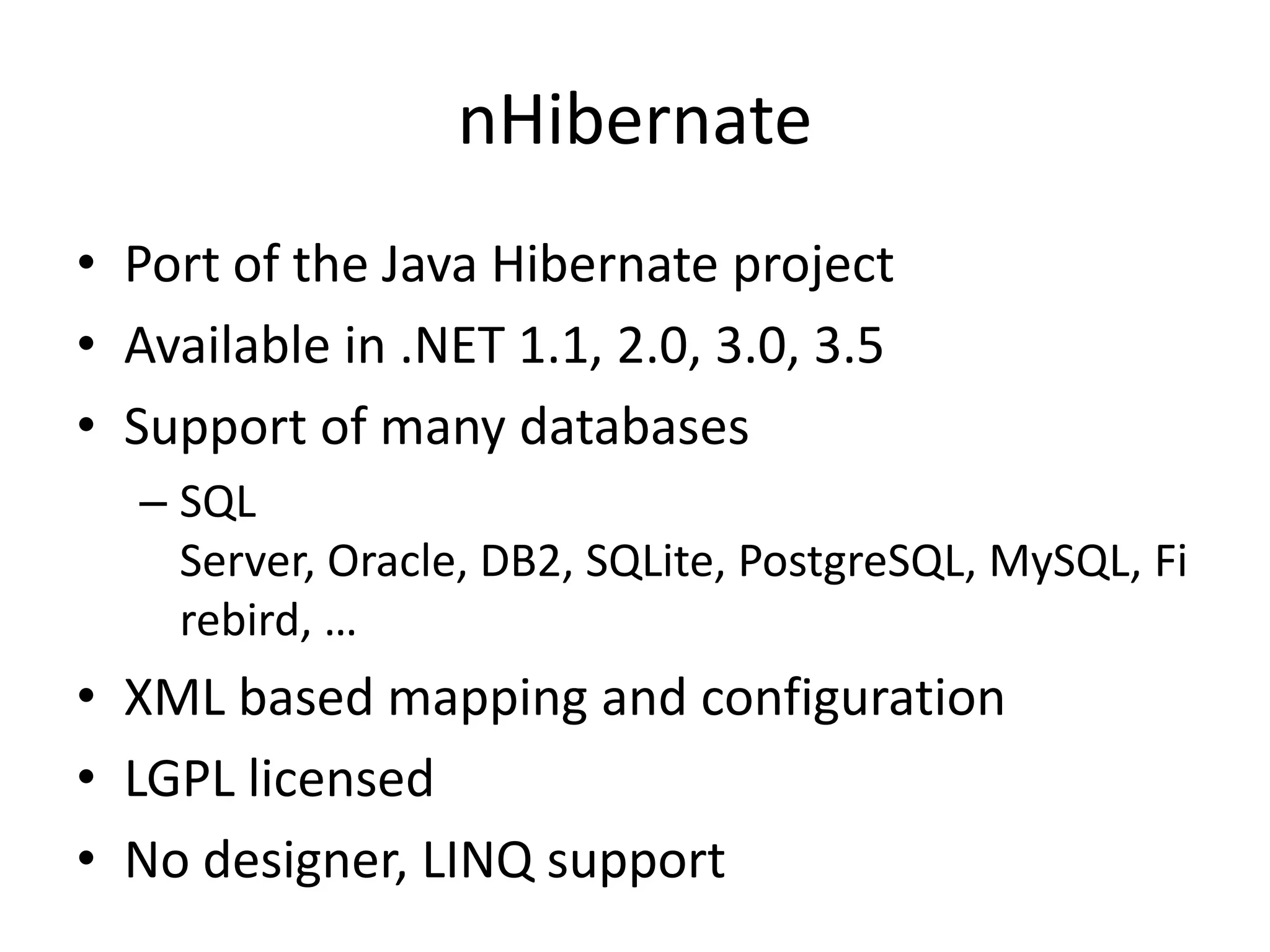 nHibernatePort of the Java Hibernate projectAvailable in .NET 1.1, 2.0, 3.0, 3.5Support of many databasesSQL Server, Oracle, DB2, SQLite, PostgreSQL, MySQL, Firebird, …XML based mapping and configurationLGPL licensedNo designer, LINQ support