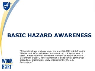 BASIC HAZARD AWARENESS
“This material was produced under the grant SH-20839-SHO from the
Occupational Safety and Health Administration, U.S. Department of
Labor. It does not necessarily reflect the views or policies of the U.S.
Department of Labor, nor does mention of trade names, commercial
products, or organizations imply endorsement by the U.S.
Government.”
 