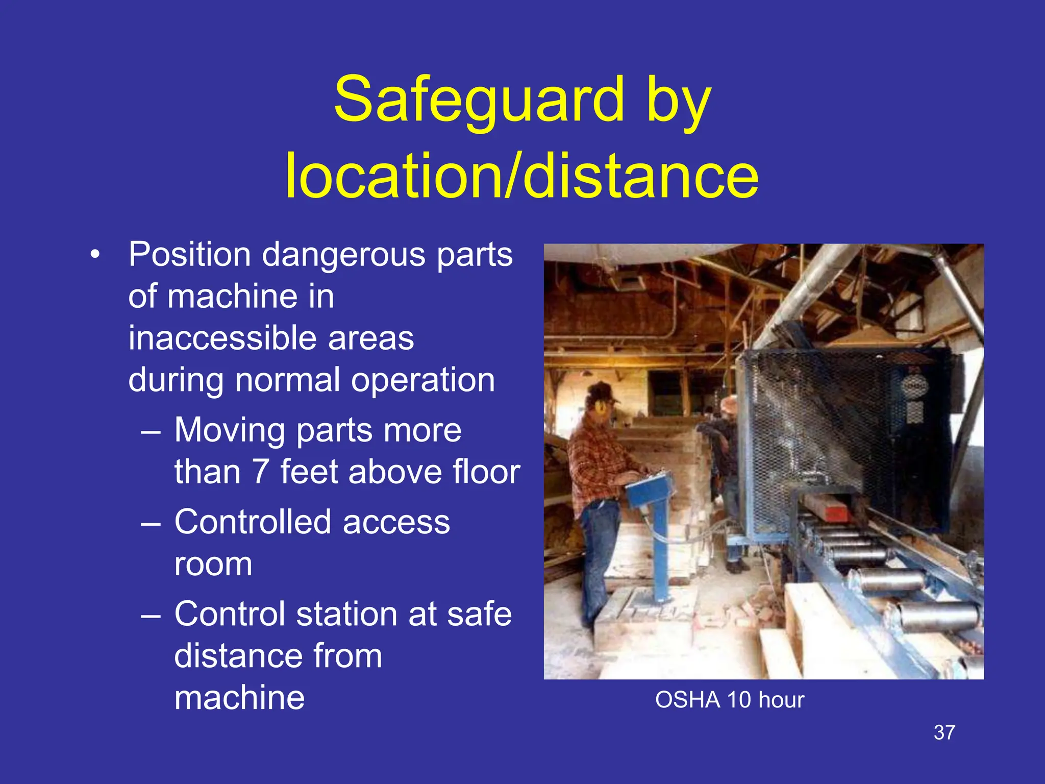 37
Safeguard by
location/distance
• Position dangerous parts
of machine in
inaccessible areas
during normal operation
– Moving parts more
than 7 feet above floor
– Controlled access
room
– Control station at safe
distance from
machine OSHA 10 hour
 