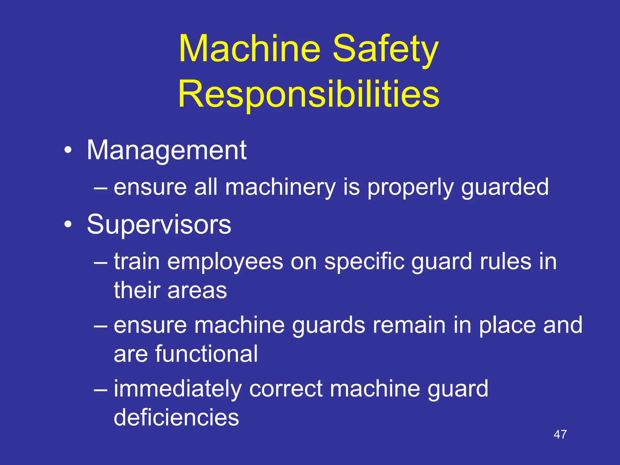47
Machine Safety
Responsibilities
• Management
– ensure all machinery is properly guarded
• Supervisors
– train employees on specific guard rules in
their areas
– ensure machine guards remain in place and
are functional
– immediately correct machine guard
deficiencies
 