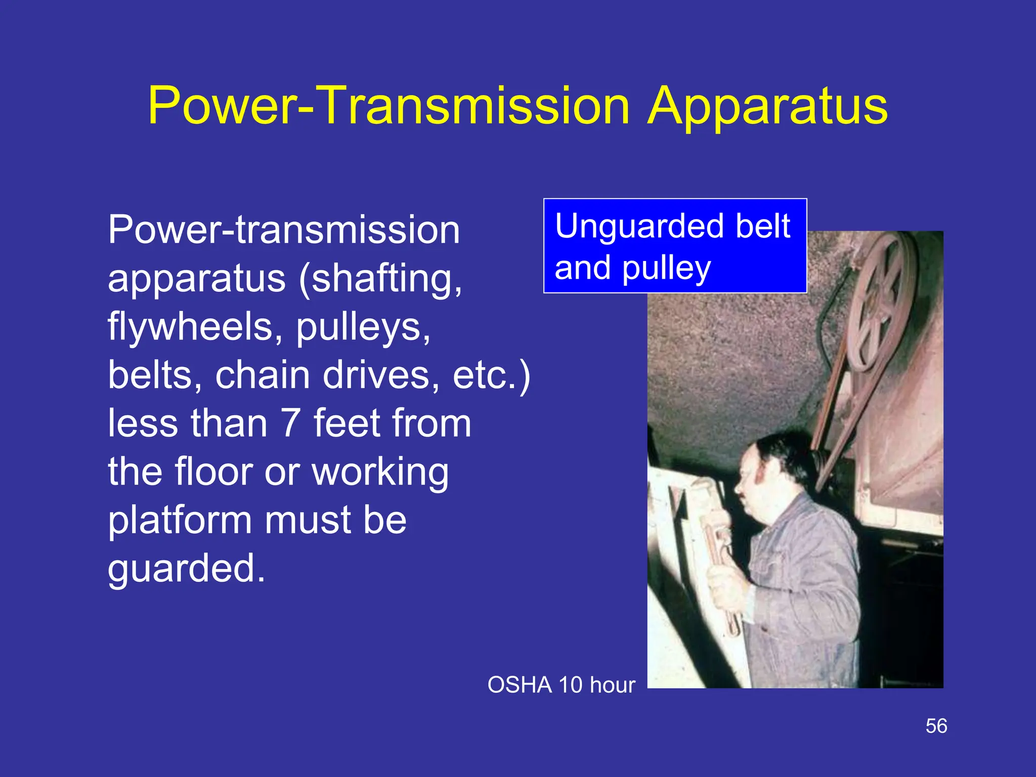 56
Power-Transmission Apparatus
Power-transmission
apparatus (shafting,
flywheels, pulleys,
belts, chain drives, etc.)
less than 7 feet from
the floor or working
platform must be
guarded.
Unguarded belt
and pulley
OSHA 10 hour
 